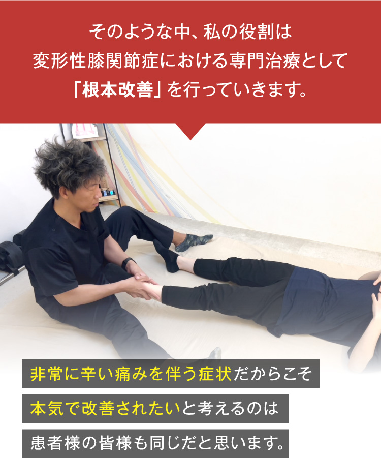 そのような中、私の役割は変形性膝関節症における専門治療として「根本改善」を行なっていきます。
非常に辛い痛みを伴う症状だからこそ、本気で改善れたいと考えるのは患者様も皆様も同じだと思います。