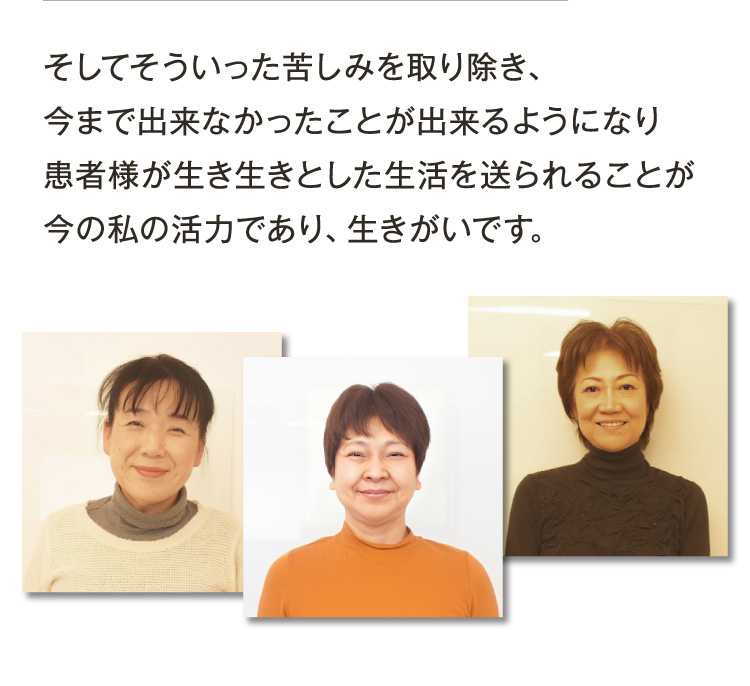 そしてそういった苦しみを取り除き、今まで出来なかったことができるようになり、患者様が生き生きとした生活を送られることが今の私の活力であり、生きがいです。