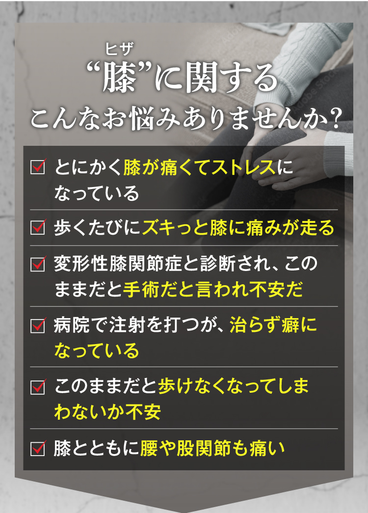 膝に関するこんなお悩みはありませんか？
とにかく膝が痛くてストレスになっている。
歩くたびにズキっと膝に痛みが走る。
変形性膝関節症と診断され、このままだと手術と言われ不安だ。
病院で注射を打つが、治らずに癖になっている。
このままだと歩けなくなってしまわないか不安。
膝と共に腰や股関節も痛い。