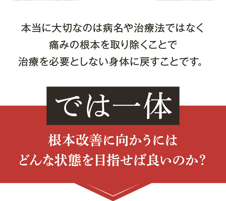 本当に大切なのは、病名や治療法ではなく、痛みの根本を取り除くことで、治療を必要としない身体に戻すことです。
では一体、根本改善に向かうにはどんな状態を目指せば良いのか？