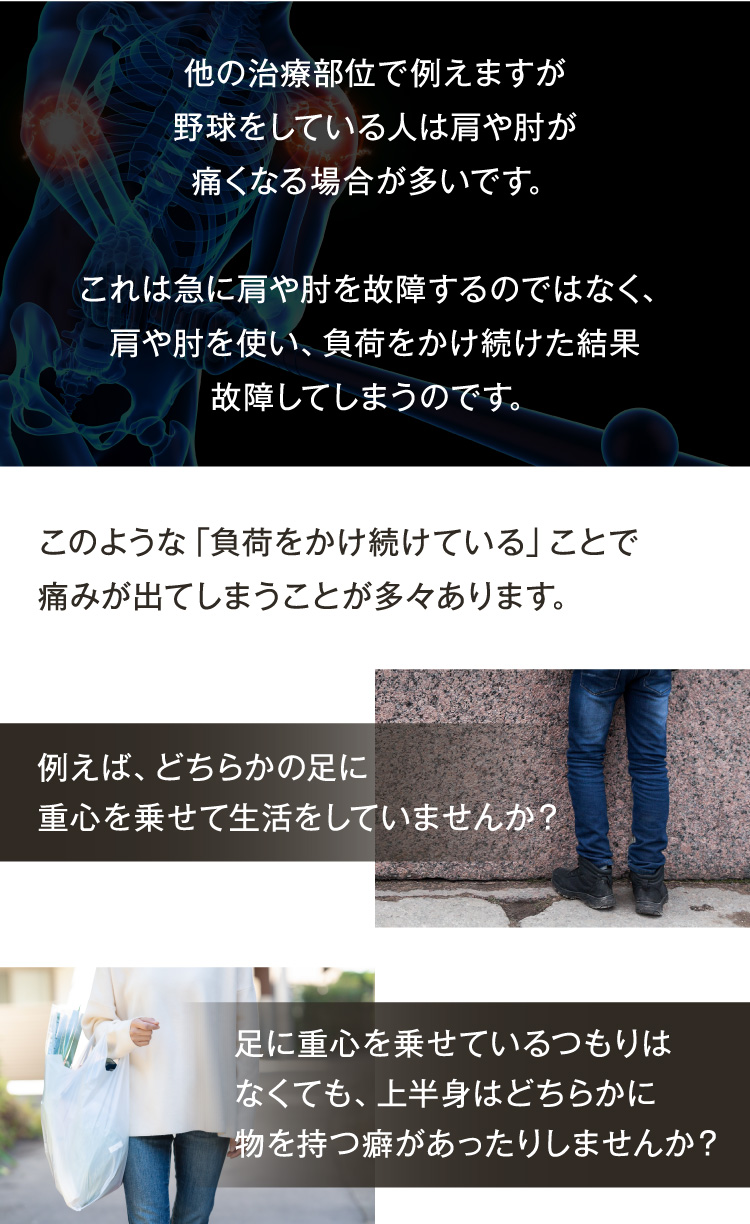 他の治療部位で例えますが、野球をしている人は肩や肘が痛くなる場合はが多いです。
これは、急に肩や肘を故障するのではなく、肩や肘を使い、負荷をかけ続けた結果、故障してしまうのです。
このような「負荷をかけ続けていること」で痛みが出てしまうことが多々あります。
例えば、どちらかの足に重心を乗せて生活をしていませんか？
足に重心がなくても、上半身はどちらかに物を持つ癖があったりしませんか？